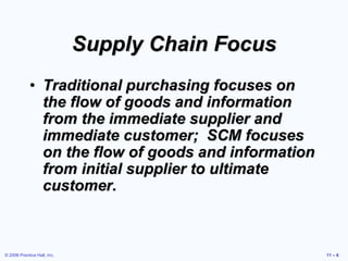 © 2006 Prentice Hall, Inc. 11 – 6
Supply Chain Focus
• Traditional purchasing focuses on
the flow of goods and information
from the immediate supplier and
immediate customer; SCM focuses
on the flow of goods and information
from initial supplier to ultimate
customer.
 