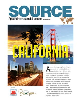 SOURCE
                    international
ApparelNews special section         December 2008




    California
                                         A
                                                  major pillar supporting the tenth largest
                                                  economy in the world, the California
                                                    apparel industry has it all. From gifted
                                         creative talent conjuring cutting-edge fashions
                                         sought by the global marketplace, to a skilled
                                         workforce and state-of-the-art manufacturing
                                         sector that make Los Angeles the nation’s largest
                                         fashion capital, to dedicated farmers producing
                                         top-quality cotton in the fertile San Joaquin
                                         Valley, no nation-state has more to offer, nor
 sponsored by                            does it better. California’s fashion industry sets
                                         the standard, drawing design and business talent
                                         from the four corners of the globe. It is no wonder
                                         California is the international source of choice for
                                         inspiration and innovation.
 