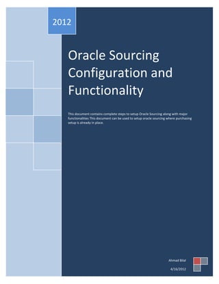 2012


   Oracle Sourcing
   Configuration and
   Functionality
   This document contains complete steps to setup Oracle Sourcing along with major
   functionalities This document can be used to setup oracle sourcing where purchasing
   setup is already in place.




                                                                      Ahmad Bilal

                                                                       4/16/2012
 