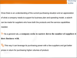 Once there is an understanding of the current purchasing situation and an appreciation of what a company needs to support its business plan and operating model, a search can be made for suppliers who have both the products and the service capabilities needed.  As a general rule,  a company seeks to narrow down the number of suppliers it  does Business with .  This way it can leverage its purchasing power with a few suppliers and get better prices in return for purchasing higher volumes of product. 
