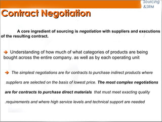 Contract Negotiation A core ingredient of sourcing is  negotiation  with suppliers and executions  of the resulting contract.    Understanding of how much of what categories of products are being  bought across the entire company  as well as by each operating unit.    The simplest negotiations are for contracts to purchase indirect products where suppliers are selected on the basis of lowest price.  The most complex negotiations  are for contracts to purchase direct materials  that must meet exacting quality  requirements and where high service levels and technical support are needed. 
