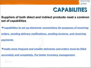 CAPABILITIES Suppliers of both direct and indirect products need a common set of capabilities capabilities to set up electronic connections for purposes of receiving  orders, sending delivery notifications, sending invoices, and receiving  payments.   make more frequent and smaller deliveries and orders must be filled  accurately and completely. For better inventory management. 
