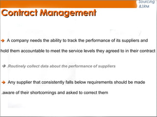 Contract Management    A company needs the ability to track the performance of its suppliers and  hold them accountable to meet the service levels they agreed to in their contract    Routinely collect data about the performance of suppliers.      Any supplier that consistently falls below requirements should be made  aware of their shortcomings and asked to correct them. 