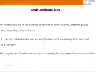 Multi-Attribute Bids    Factors related to the product specification such as price, material quality  and properties, color and size      Factors related to the service specification such as delivery time and cost,  and warranty      Supplier qualification factors such as trading history, experience and reputation. 