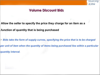Volume Discount Bids Allow the seller to specify the price they charge for an item as a  function of quantity that is being purchased. Bids take the form of supply curves, specifying the price that is to be charged  per unit of item when the quantity of items being purchased lies within a particular quantity interval. 