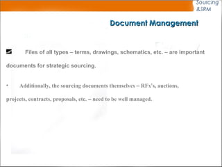 Document Management Files of all types – terms, drawings, schematics, etc. – are important  documents for strategic sourcing.   Additionally, the sourcing documents themselves  –  RFx ’ s, auctions,  projects, contracts, proposals, etc.  –  need to be well managed.   