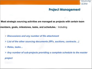Project Management Most strategic sourcing activities are managed as projects with certain team  members, goals, milestones, tasks, and schedules.  Including : Discussions and any number of file attachment List of the other sourcing documents (RFx, auctions, contracts…) Roles, tasks… Any number of sub-projects providing a complete schedule to the master  project 