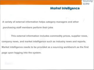 Market Intelligence A variety of external information helps category managers and other  purchasing staff members perform their jobs.  This external information includes commodity prices, supplier news,  company news, and market intelligence such as industry news and reports.  Market intelligence needs to be provided as a sourcing workbench  as the first  page upon logging into the system. 