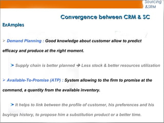 Convergence between CRM & SC ExAmples Demand Planning :  Good knowledge about customer allow to predict  efficacy and produce at the right moment.   Supply chain is better planned    Less stock & better resources utilization Available-To-Promise (ATP) :  System allowing to the firm to promise at the  command, a quantity from the available inventory. It helps to link between the profile of customer, his preferences and his  buyings history, to propose him a substitution product or a better time.   