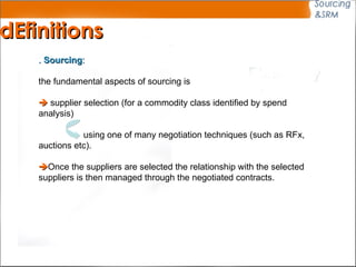 .  Sourcing :   the fundamental aspects of sourcing is    supplier selection (for a commodity class identified by spend analysis)  using one of many negotiation techniques (such as RFx, auctions etc).   Once the suppliers are selected the relationship with the selected suppliers is then managed through the negotiated contracts.  dEfinitions 