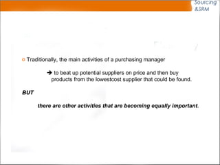 Traditionally, the main activities of a purchasing manager     to beat up potential suppliers on price and then buy products from the lowestcost supplier that could be found.  BUT there are other activities that are becoming equally important .  
