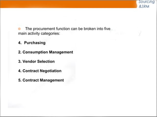 The procurement function can be broken into five main activity categories: Purchasing 2. Consumption Management 3. Vendor Selection 4. Contract Negotiation 5. Contract Management 