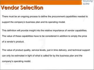Vendor Selection There must be an ongoing process to define the procurement capabilities needed to  support the company ’ s business plan and its operating model. This definition will provide insight into the relative importance of vendor capabilities.  The value of these capabilities have to be considered in addition to simply the price of a vendor ’ s product.  The value of product quality, service levels, just in time delivery, and technical support  can only be estimated in light of what is called for by the business plan and the company ’ s operating model. 