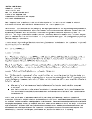 Sourcing – 8.1.18 notes
Mike Bitzer,Jack Links
Stuart Gonzales,RRD
Don Klock,RutgersBusinessSchool
NathanSicher,Leggett& Platt
AneesaYousuf,StarbucksCoffee Company
AmyThorn, DBMAssociation
Don – My groupcame forwardwitha topicfor the innovationlabin2019. Thisis the firsttime we’ve heldpost
conference discussions. We have createdourownLinkedInsite.Iencourage youtojoin.
Stuart – This isa topic I broughtup inour peergroup.We’re goingtobe selectingandimplementinganimprovementto
our systemapproach.We’ve metwithseveral folksandhave additional appointments –Ariba,etc. I’dlike toreachout
to a fewof you whohave done recentworkor selectionsorthoughtsto share aboutP2Ppaymentsystems.I’ve
contacteda fewpeople withsome datesonthe calendar.Atthe endof the day, I’dlike toreach outto folksinthe peer
groupor othersI metat SCLA forsome feedback.I’ve beenpleasedwiththe response. I’mwaitingonafewrepliesfrom
othersto schedule aconversation.
Aneesa– Process implementingbutit’snotup andrunningyet.I believeitisAribabased.We have a tonof people who
couldbe resourcesif youstill need.
Don – Are youan SAPhouse?
Aneesa– I believe so.
Don – When I wasat Colgate we were anSAP house 100% globally. SAPboughtAribaandthe base package of SAPwas
absolutelyhorrible.Itcausedproblemsandfrictionwithstakeholders. Iassume AribaisintegratedintoyourSAP.
Hopefully itiseasierif itispartof SAPratherthan individually.
Stuart – It does.Theyhave a lap aroundthe track butthe otherfolkshave hundredsof SAPimplementationsundertheir
belt. ThanksfromStarbucks.I have a meetingsetwiththem(lunchwithLeahanda call withJeremyBaker).
Aneesa– Perfect.Leahisleadingthatteamsoyouhave the rightperson.
Don – This discussionisagoodexample of howyoucan learnfromnon-competingcompanies. Reachouttoyour peer
group.Theymay not knowthe answerbutcan pointyou to someone whohasexpertise toshare. It’simportanttohear
whatreallyhappenedasopposedtothe salesPOV.Atthe endof the meetingat SCLA we came up withthe followingto
be furtherexplored:
 What are the “best”practices around SupplierCollaborationfromboththe suppliersandthe company's
perspective?
 What if any, are the bestexistingsystems/SupplierPortalstosupportSupplierCollaboration?[ourgroupfelt
that theywere individual pieces/home grownsystemsbutnothingthatiscurrentlyoutthere toprovide anall-
inclusive solution]
Amy – I hope forthisteam to become the ownersof thispiece.How couldwe shape asessionoreducational
componenttomeetyourneeds?Everythingwe doshouldbringvaluetoyou. Shouldwe openastructuredopportunity
for providerstoofferuphowtheyare workingwithSCLA companies?Are there companiesyouare partneringwithand
helpinganddoingagood job?It’dbe invitationonly.Those are the storieswe wanttohear.A chal lenge I’veheardfrom
executivesisthatitisso hard to vetthe solutionsbefore implementation.If we hadsome visibilityintosome of the
headachesothershave experiencedwe mayhave made adifferentdecision.We’renotinterestedinthe salesPOV
rather helpingeachother. I’mlookingforguidance fromthisgroupbefore we structure heavylifting.
 