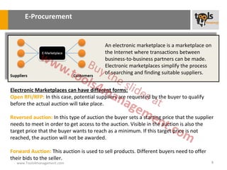 E-Procurement


                                          An electronic marketplace is a marketplace on
                                          the Internet where transactions between
                                          business-to-business partners can be made.
                                          Electronic marketplaces simplify the process
                                          of searching and finding suitable suppliers.


Electronic Marketplaces can have different forms:
Open RFI/RFP: In this case, potential suppliers are requested by the buyer to qualify
before the actual auction will take place.

Reversed auction: In this type of auction the buyer sets a starting price that the supplier
needs to meet in order to get access to the auction. Visible in the auction is also the
target price that the buyer wants to reach as a minimum. If this target price is not
reached, the auction will not be awarded.

Forward Auction: This auction is used to sell products. Different buyers need to offer
their bids to the seller.
  www.Tools4management.com                                                                8
 
