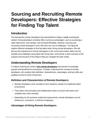 Sourcing and Recruiting Remote Developers: Effective Strategies for Finding Top Talent 1
Sourcing and Recruiting Remote
Developers: Effective Strategies
for Finding Top Talent
Introduction
The demand for remote developers has skyrocketed in today's rapidly evolving job
market. Hiring developers remotely offers numerous advantages, such as accessing a
wider talent pool, cost savings, and increased flexibility. However, sourcing and
recruiting remote developers come with their own set of challenges. This blog will
explore effective strategies to find top talent when hiring remote developers. We will
discuss the importance of remote developers in the current job market, delve into the
benefits and challenges associated with hiring them, and provide a clear overview of the
purpose and structure of this blog to help you navigate the topic easily.
Understanding Remote Developers
In today's evolving job market, hire remote developers has become increasingly
popular and beneficial for businesses. To better understand the concept of remote
developers, let's explore their definition, characteristics, advantages, and key skills and
qualities to look for when hiring them.
Definition and Characteristics of Remote Developers:
Remote developers work remotely or from locations outside of a traditional office
environment.
They utilize communication and collaboration tools to connect with teams and
complete their work remotely.
Depending on the business model and requirements, remote developers can be
freelancers, contractors, or full-time employees.
Advantages of Hiring Remote Developers:
 