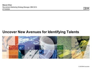 Steven Chen
Recruitment Marketing Strategy Manager, IBM GCG
0710/2009




Uncover New Avenues for Identifying Talents




                                                  © 2009 IBM Corporation
 