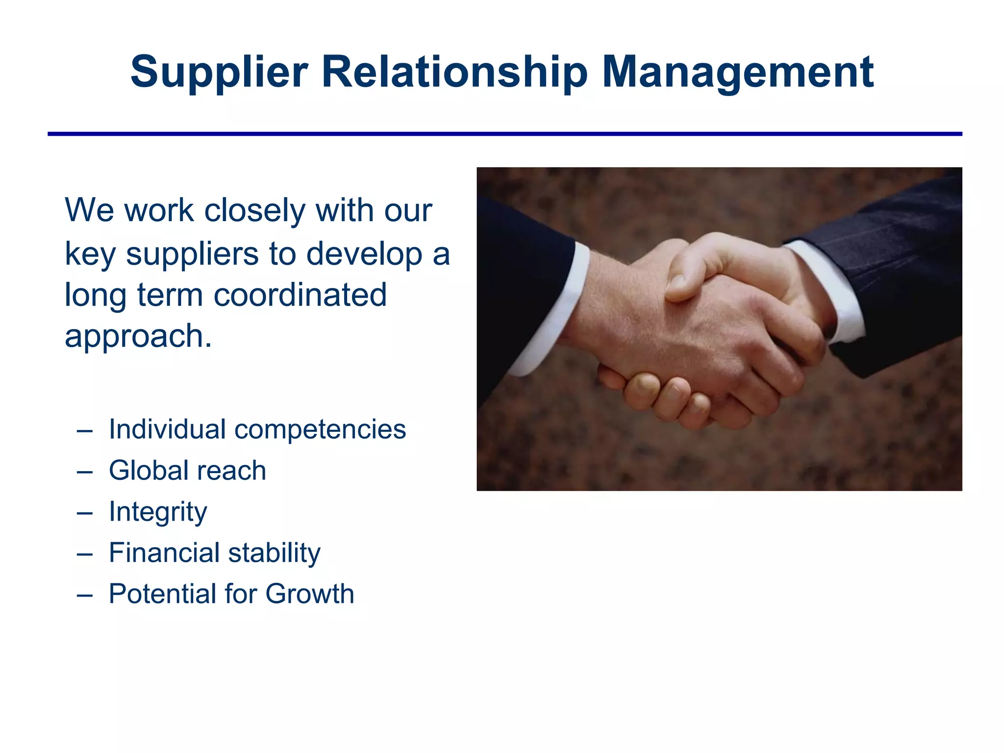Supplier Relationship Management We work closely with our key suppliers to develop a long term coordinated approach. Individual competencies Global reach Integrity Financial stability Potential for Growth 