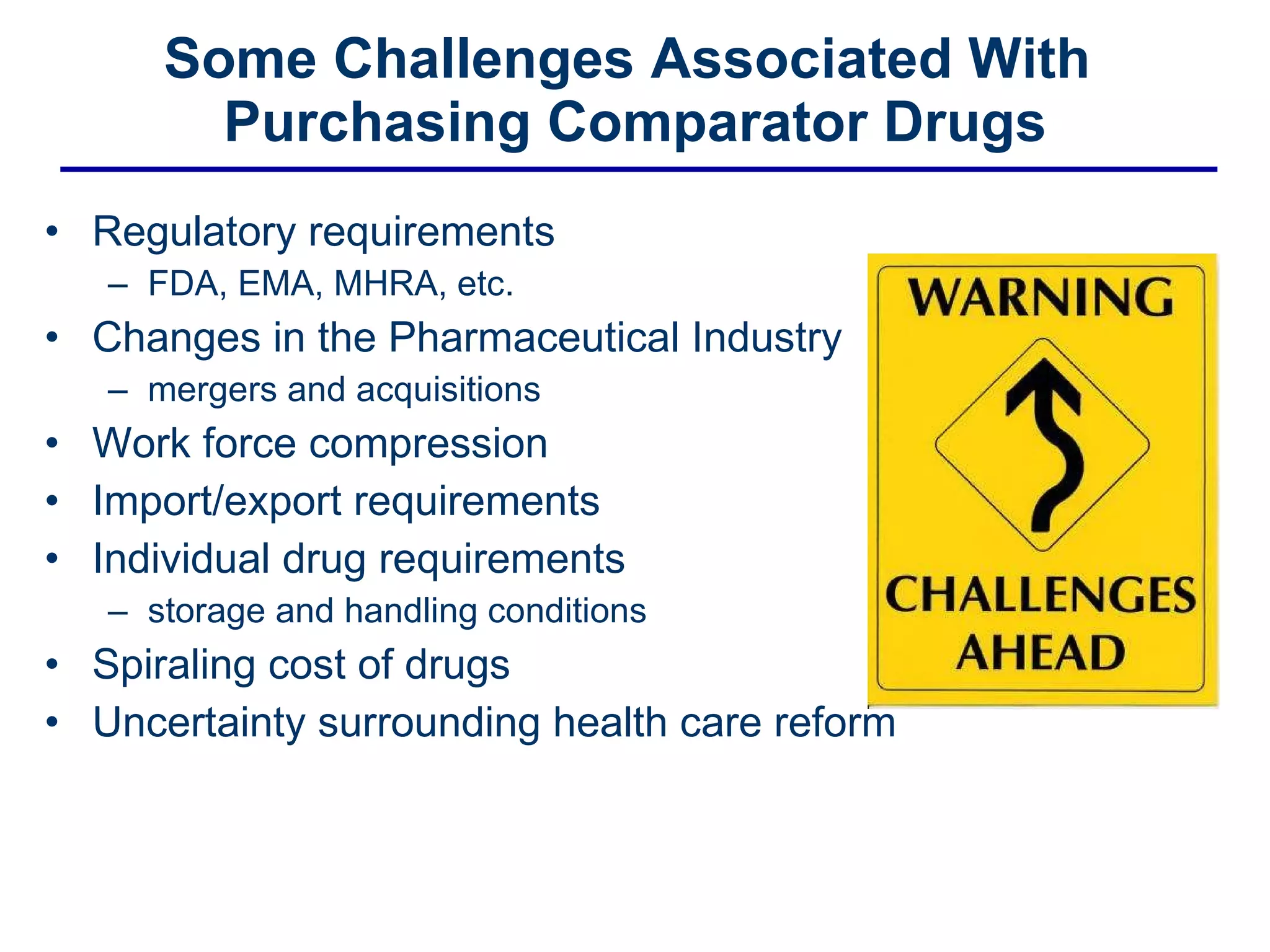 Some Challenges Associated With  Purchasing Comparator Drugs Regulatory requirements  FDA, EMA, MHRA, etc. Changes in the Pharmaceutical Industry mergers and acquisitions Work force compression  Import/export requirements  Individual drug requirements  storage and handling conditions  Spiraling cost of drugs Uncertainty surrounding health care reform 