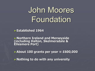John Moores
          Foundation
►Established   1964

►Northern  Ireland and Merseyside
(including Halton, Skelmersdale &
Ellesmere Port)

►About   100 grants per year ≈ £600,000

►Nothing   to do with any university
 
