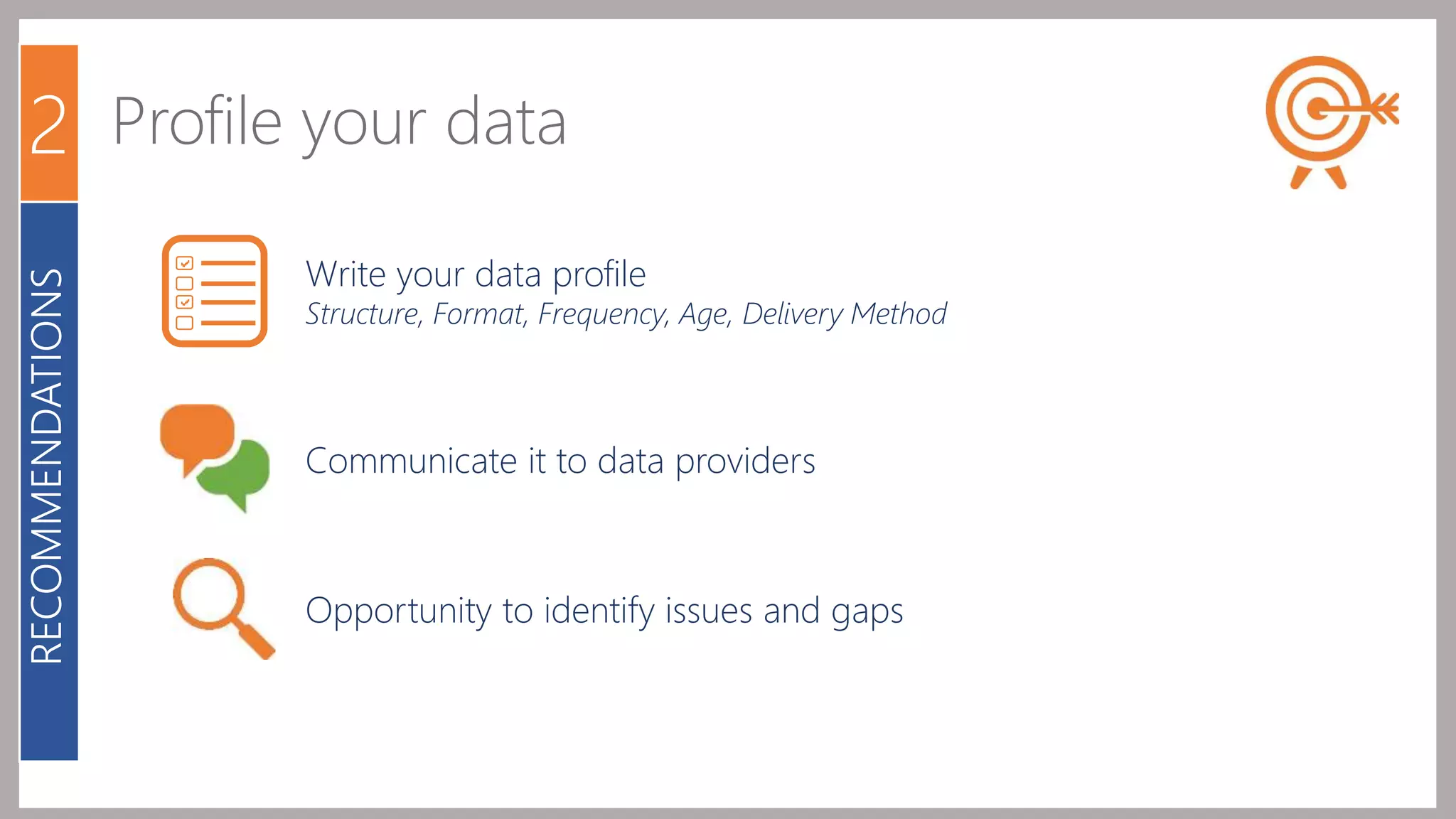 2 Profile your data 
Write your data profile 
Structure, Format, Frequency, Age, Delivery Method 
Communicate it to data providers 
Opportunity to identify issues and gaps 
RECOMMENDATIONS 
 