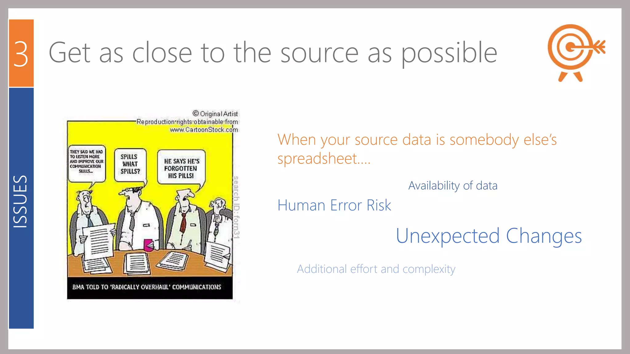 3 Get as close to the source as possible 
When your source data is somebody else’s 
spreadsheet…. 
Human Error Risk 
Availability of data 
Unexpected Changes 
Additional effort and complexity 
ISSUES 
 