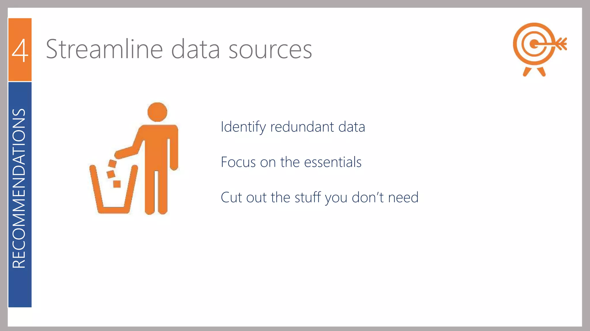 4 Streamline data sources 
Identify redundant data 
Focus on the essentials 
Cut out the stuff you don’t need 
RECOMMENDATIONS 
 