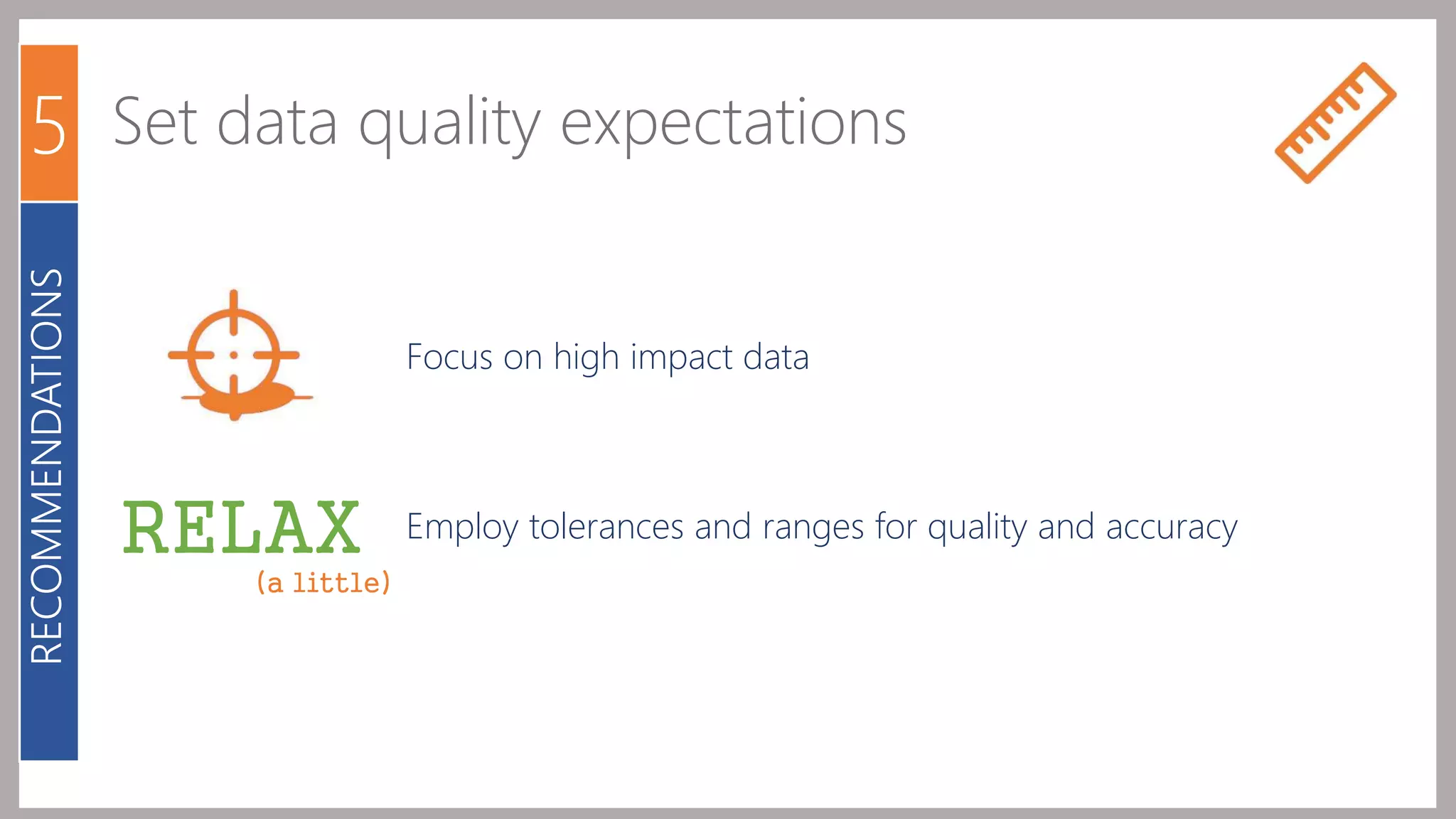5 Set data quality expectations 
Focus on high impact data 
Employ tolerances and ranges for quality and accuracy 
RECOMMENDATIONS 
RELAX 
(a little) 
 