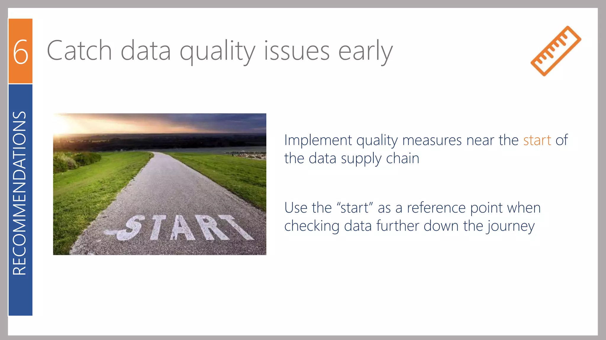 6 Catch data quality issues early 
Implement quality measures near the start of 
the data supply chain 
Use the “start” as a reference point when 
checking data further down the journey 
RECOMMENDATIONS 
 