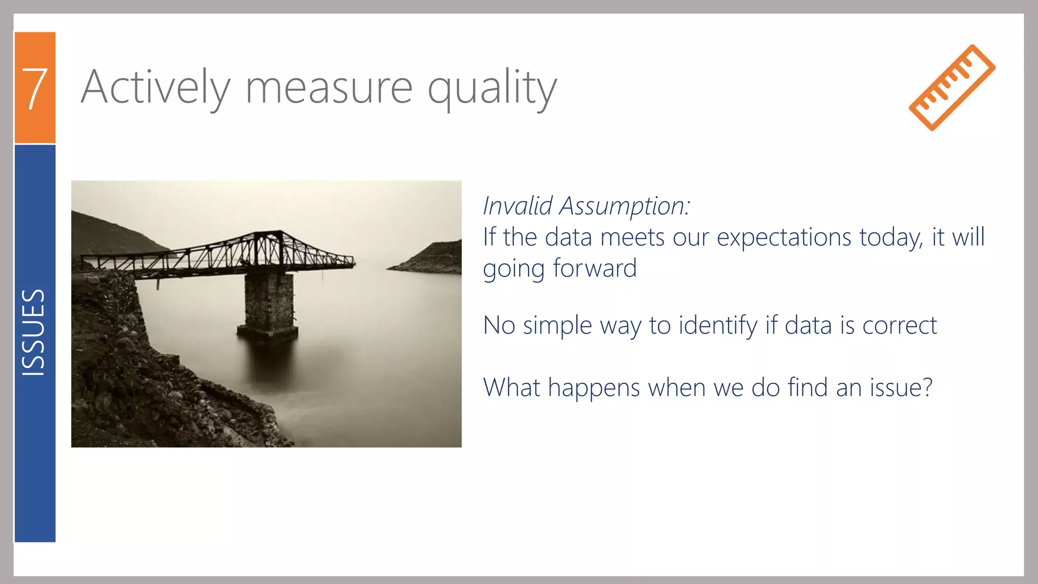 7 Actively measure quality 
ISSUES 
Invalid Assumption: 
If the data meets our expectations today, it will 
going forward 
No simple way to identify if data is correct 
What happens when we do find an issue? 
 