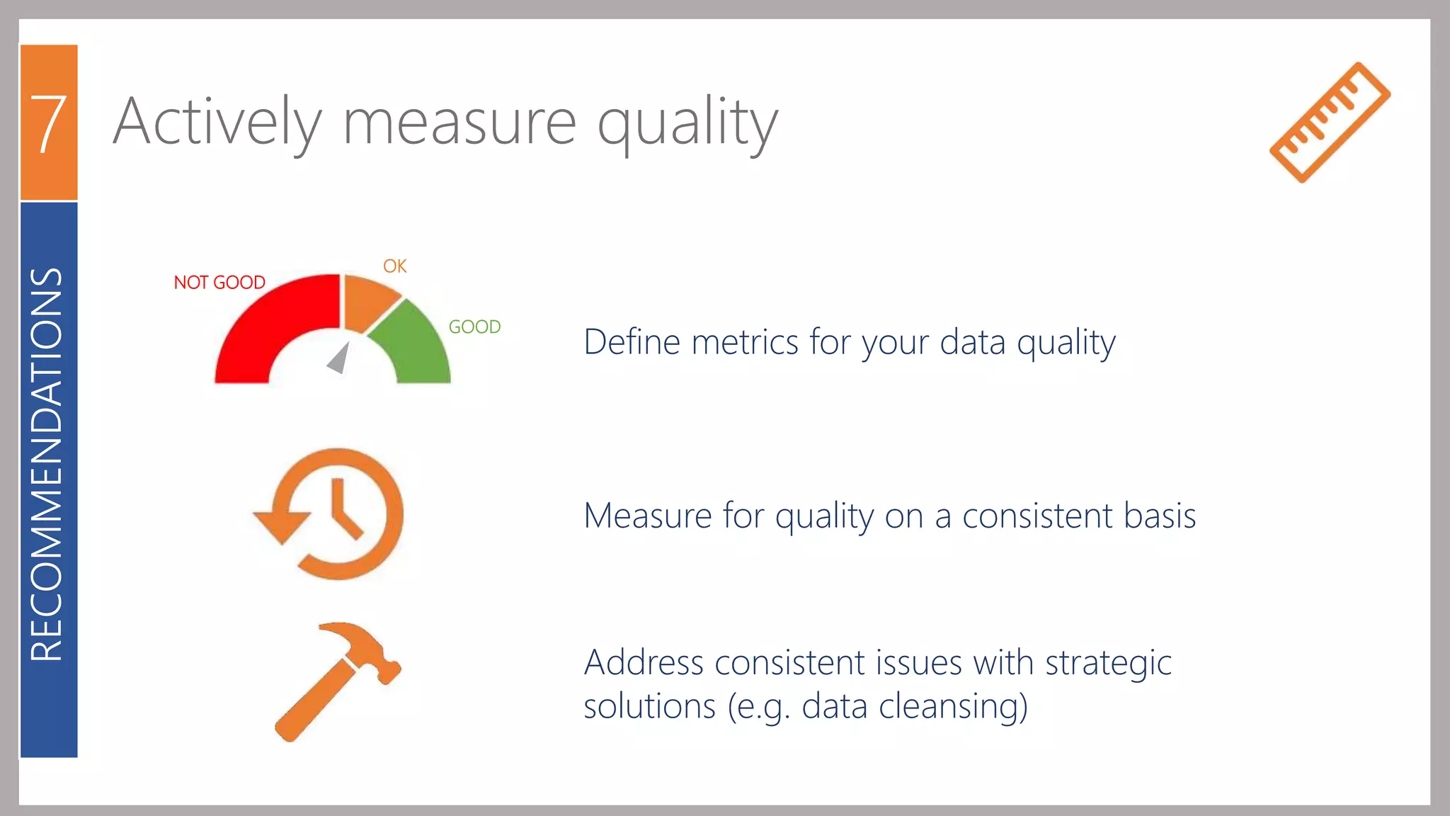7 Actively measure quality 
OK 
GOOD 
NOT GOOD 
Define metrics for your data quality 
Measure for quality on a consistent basis 
Address consistent issues with strategic 
solutions (e.g. data cleansing) 
RECOMMENDATIONS 
 
