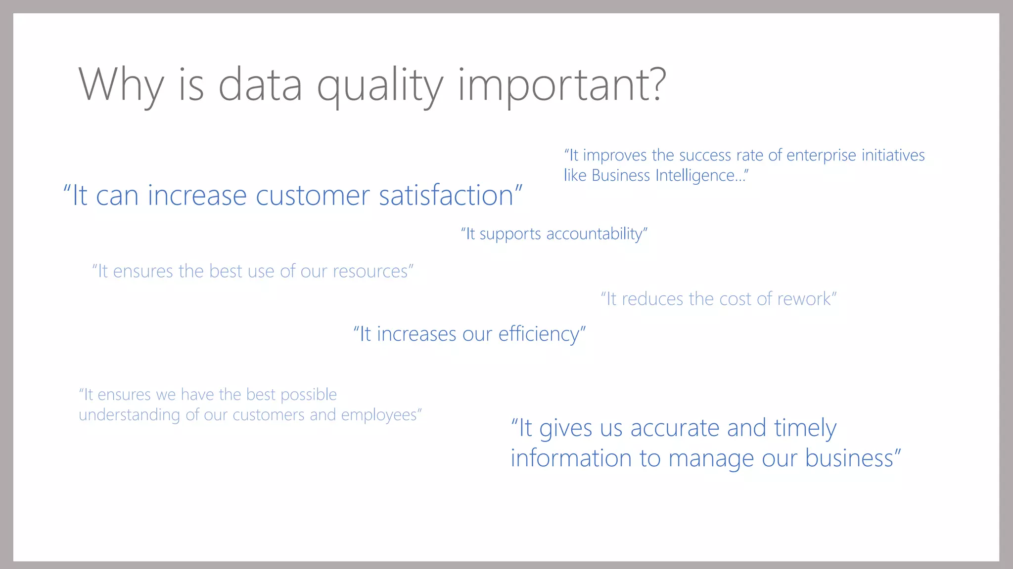 Why is data quality important? 
“It supports accountability” 
“It gives us accurate and timely 
information to manage our business” 
“It ensures the best use of our resources” 
“It increases our efficiency” 
“It reduces the cost of rework” 
“It can increase customer satisfaction” 
“It ensures we have the best possible 
understanding of our customers and employees” 
“It improves the success rate of enterprise initiatives 
like Business Intelligence…” 
 
