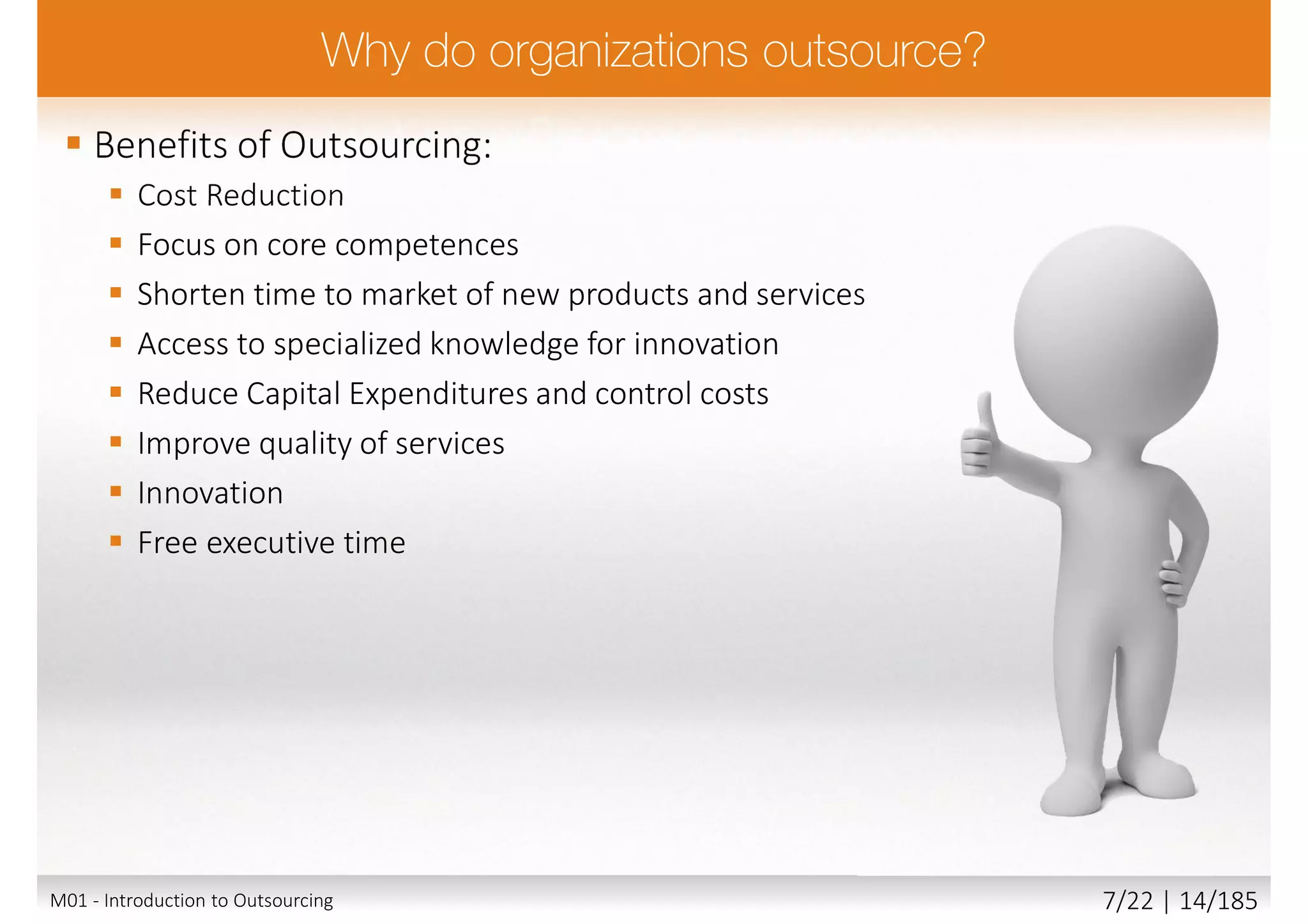  Benefits of Outsourcing:
 Cost Reduction
 Focus on core competences
 Shorten time to market of new products and services
 Access to specialized knowledge for innovation
 Reduce Capital Expenditures and control costs
 Improve quality of services
 Innovation
 Free executive time
M01 - Introduction to Outsourcing 7/22 | 14/185
 