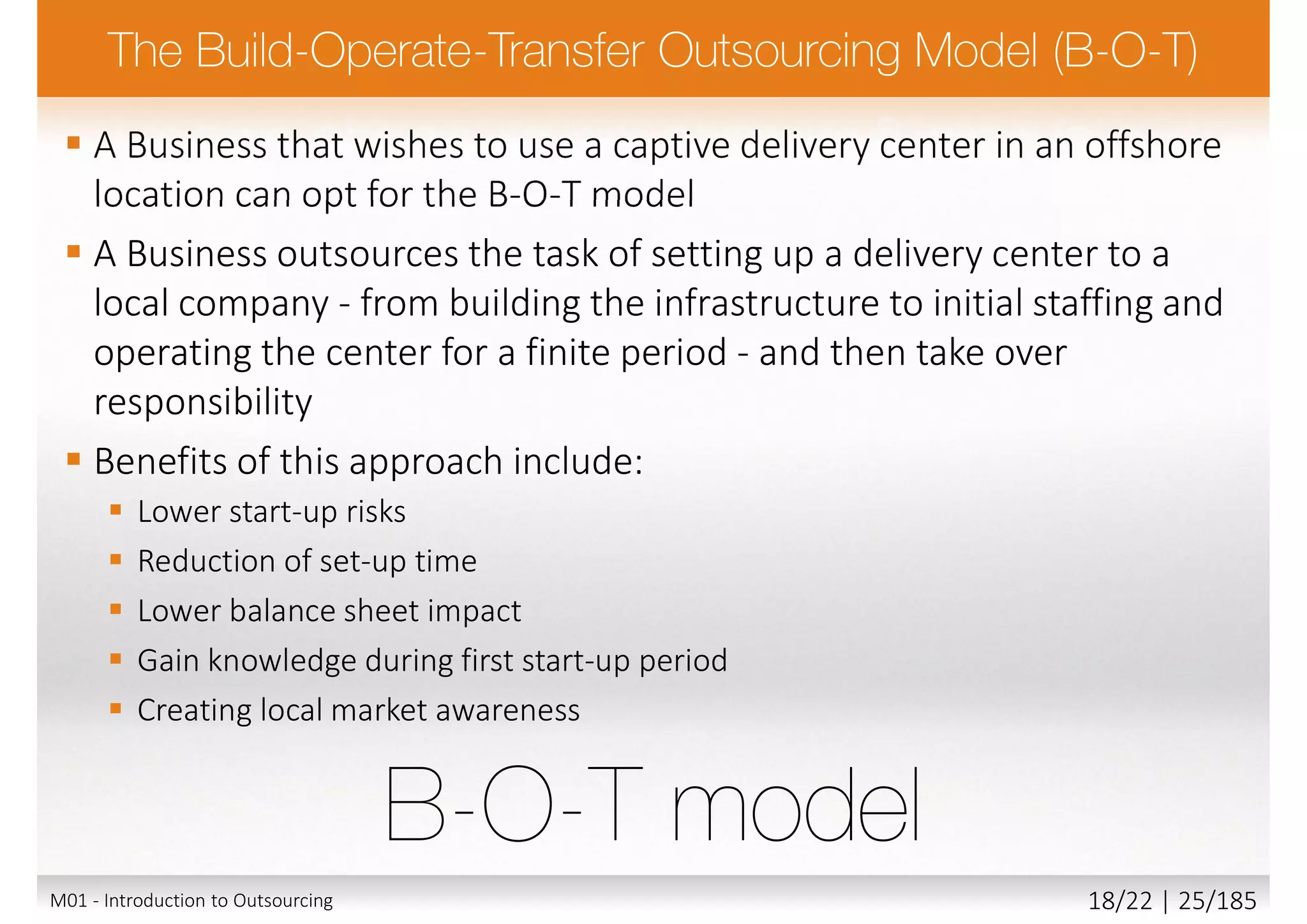  A Business that wishes to use a captive delivery center in an offshore
location can opt for the B-O-T model
 A Business outsources the task of setting up a delivery center to a
local company - from building the infrastructure to initial staffing and
operating the center for a finite period - and then take over
responsibility
 Benefits of this approach include:
 Lower start-up risks
 Reduction of set-up time
 Lower balance sheet impact
 Gain knowledge during first start-up period
 Creating local market awareness
M01 - Introduction to Outsourcing 18/22 | 25/185
 