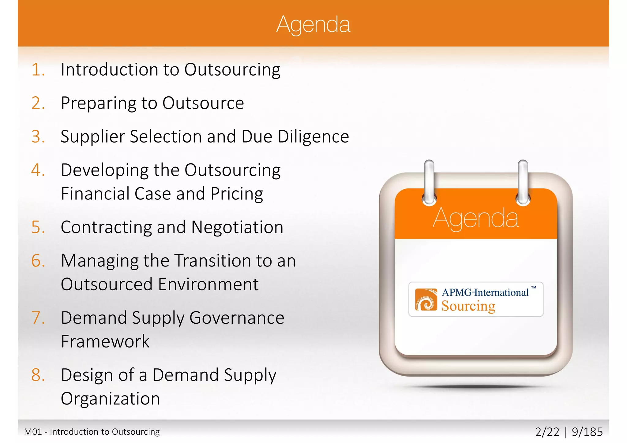 1. Introduction to Outsourcing
2. Preparing to Outsource
3. Supplier Selection and Due Diligence
4. Developing the Outsourcing
Financial Case and Pricing
5. Contracting and Negotiation
6. Managing the Transition to an
Outsourced Environment
7. Demand Supply Governance
Framework
8. Design of a Demand Supply
Organization
M01 - Introduction to Outsourcing 2/22 | 9/185
 