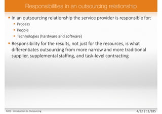  In an outsourcing relationship the service provider is responsible for:
 Process
 People
 Technologies (hardware and software)
 Responsibility for the results, not just for the resources, is what
differentiates outsourcing from more narrow and more traditional
supplier, supplemental staffing, and task-level contracting
M01 - Introduction to Outsourcing 4/22 | 11/185
 
