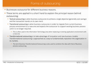  Businesses outsource for different business reasons.
 These terms are applied in a short hand to explain the principal reason behind
outsourcing:
 Tactical outsourcing is when business outsources to achieve a single objective (generally cost savings)
and the transaction stands on its own merit.
 Transitional outsourcing is when business outsources in order to migrate from current business
process environment to a new one and expects the outsourcer to support existing business process
until it is no longer required.
 This is often used in the Information Technology area when replacing an existing application environment with
a new one.
 Transformational outsourcing is to take advantage of innovation and new business models.
Transformational outsourcing is approached as a way to fundamentally reposition the organization in
its markets.
 The term Business Transformational Outsourcing is also used to combine this idea with that of Business
process outsourcing.
M01 - Introduction to Outsourcing 6/22 | 13/185
 