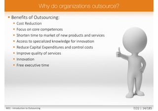  Benefits of Outsourcing:
 Cost Reduction
 Focus on core competences
 Shorten time to market of new products and services
 Access to specialized knowledge for innovation
 Reduce Capital Expenditures and control costs
 Improve quality of services
 Innovation
 Free executive time
M01 - Introduction to Outsourcing 7/22 | 14/185
 