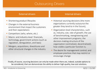  Shortening product lifecycles
 Changes in the external business
environment that impact the customers
and their expectations
 Competitors (who, where, etc.)
 Macro- and industry-level financials,
technology, government actions (such as
regulation, deregulation, and laws)
 Mergers, acquisitions, divestitures and
other structural changes in the industry
 Historical sourcing decisions (the more
organizations currently outsource the
greater they tend to in the future);
 Organization-level characteristics, such
as, industry, size, rate of growth; the use
of benchmarking, reengineering and
other improvement programs; the
decision-making structure of the
organization (centralized, decentralized);
how visible a particular function is;
 The desire for management control; and
employee practices that may restrict or
encourage change
External drivers • Internal drivers
Finally, of course, sourcing decisions can only be made when there are, indeed, outside options to
be considered, that can demonstrate the ability to deliver high-quality, low-cost solutions.
M01 - Introduction to Outsourcing 8/22 | 15/185
 