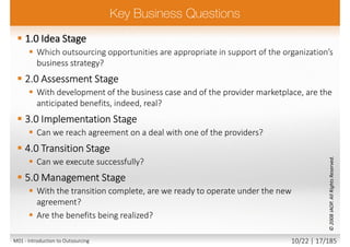  1.0 Idea Stage
 Which outsourcing opportunities are appropriate in support of the organization’s
business strategy?
 2.0 Assessment Stage
 With development of the business case and of the provider marketplace, are the
anticipated benefits, indeed, real?
 3.0 Implementation Stage
 Can we reach agreement on a deal with one of the providers?
 4.0 Transition Stage
 Can we execute successfully?
 5.0 Management Stage
 With the transition complete, are we ready to operate under the new
agreement?
 Are the benefits being realized?
©2008IAOP.AllRightsReserved.
M01 - Introduction to Outsourcing 10/22 | 17/185
 