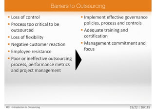  Loss of control
 Process too critical to be
outsourced
 Loss of flexibility
 Negative customer reaction
 Employee resistance
 Poor or ineffective outsourcing
process, performance metrics
and project management
 Implement effective governance
policies, process and controls
 Adequate training and
certification
 Management commitment and
focus
M01 - Introduction to Outsourcing 19/22 | 26/185
 