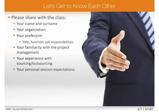  Please share with the class:
 Your name and surname
 Your organization
 Your profession
 Title, function, job responsibilities
 Your familiarity with the project
management
 Your experience with
sourcing/outsourcing
 Your personal session expectations
M00 - Course introduction 4/7 | 4/185
 