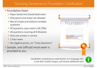  Foundation Exam
 Paper based and closed book exam
 Only pencil and eraser are allowed
 Mix of simple and medium complex
questions
 40 questions, pass mark is 28 (70%)
 40 questions covering all 8 Modules
 Only one answer is correct
 1 hour exam
 No negative points, no “Tricky Questions”
 Sample, one (official) mock exam is
provided to you
Candidates completing an examination in a language that
is not their mother tongue, will receive additional time
M00 - Course introduction 5/7 | 5/185
 
