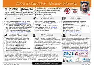 twitter.com/mirodabrowski
linkedin.com/in/miroslawdabrowski
google.com/+miroslawdabrowski
miroslaw_dabrowski
www.miroslawdabrowski.com
Mirosław Dąbrowski
Agile Coach, Trainer, Consultant
(former JEE/PHP developer, UX/UI designer, BA/SA)
Creator Writer / Translator Trainer / Coach
• Creator of 50+ mind maps from PPM and related
topics (2mln views): miroslawdabrowski.com
• Lead author of more than 50+ accredited materials
from PRINCE2, PRINCE2 Agile, MSP, MoP, P3O, ITIL,
M_o_R, MoV, PMP, Scrum, AgilePM, DSDM, CISSP,
CISA, CISM, CRISC, CGEIT, TOGAF, COBIT5 etc.
• Creator of 50+ interactive mind maps from PPM
topics: mindmeister.com/users/channel/2757050
• Product Owner of biggest Polish project
management portal: 4PM: 4pm.pl (15.000+ views
each month)
• Editorial Board Member of Official PMI Poland
Chapter magazine: “Strefa PMI”: strefapmi.pl
• Official PRINCE2 Agile, AgilePM, ASL2, BiSL methods
translator for Polish language
• English speaking, international, independent
trainer and coach from multiple domains.
• Master Lead Trainer
• 11+ years in training and coaching / 15.000+ hours
• 100+ certifications
• 5000+ people trained and coached
• 25+ trainers trained and coached
linkedin.com/in/miroslawdabrowski
Agile Coach / Scrum Master PM / IT architect Notable clients
• 8+ years of experience with Agile projects as a
Scrum Master, Product Owner and Agile Coach
• Coached 25+ teams from Agile and Scrum
• Agile Coach coaching C-level executives
• Scrum Master facilitating multiple teams
experienced with UX/UI + Dev teams
• Experience multiple Agile methods
• Author of AgilePM/DSDM Project Health Check
Questionnaire (PHCQ) audit tool
• Dozens of mobile and ecommerce projects
• IT architect experienced in IT projects with budget
above 10mln PLN and timeline of 3+ years
• Experienced with (“traditional”) projects under high
security, audit and compliance requirements based
on ISO/EIC 27001
• 25+ web portal design and development and
mobile application projects with iterative,
incremental and adaptive approach
ABB, AGH, Aiton Caldwell, Asseco, Capgemini, Deutsche Bank,
Descom, Ericsson, Ericpol, Euler Hermes, General Electric,
Glencore, HP Global Business Center, Ideo, Infovide-Matrix,
Interia, Kemira, Lufthansa Systems, Media-Satrun Group,
Ministry of Defense (Poland), Ministry of Justice (Poland),
Nokia Siemens Networks, Oracle, Orange, Polish Air Force,
Proama, Roche, Sabre Holdings, Samsung Electronics, Sescom,
Scania, Sopra Steria, Sun Microsystems, Tauron Polish Energy,
Tieto, University of Wroclaw, UBS Service Centre, Volvo IT…
miroslawdabrowski.com/about-me/clients-and-references/
Accreditations/certifications (selected): CISA, CISM, CRISC, CASP, Security+, Project+, Network+, Server+, Approved
Trainer: (MoP, MSP, PRINCE2, PRINCE2 Agile, M_o_R, MoV, P3O, ITIL Expert, RESILIA), ASL2, BiSL, Change Management,
Facilitation, Managing Benefits, COBIT5, TOGAF 8/9L2, OBASHI, CAPM, PSM I, SDC, SMC, ESMC, SPOC, AEC, DSDM Atern,
DSDM Agile Professional, DSDM Agile Trainer-Coach, AgilePM, OCUP Advanced, SCWCD, SCBCD, SCDJWS, SCMAD, ZCE 5.0,
ZCE 5.3, MCT, MCP, MCITP, MCSE-S, MCSA-S, MCS, MCSA, ISTQB, IQBBA, REQB, CIW Web Design / Web Development /
Web Security Professional, Playing Lean Facilitator, DISC D3 Consultant, SDI Facilitator, Certified Trainer Apollo 13 ITSM
Simulation …
M00 - Course introduction 7/7 | 7/185
 
