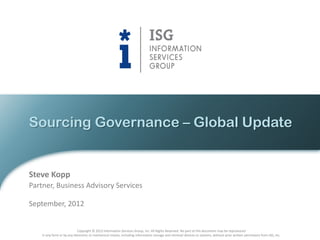 Sourcing Governance – Global Update


Steve Kopp
Partner, Business Advisory Services

September, 2012


                            Copyright © 2012 Information Services Group, Inc. All Rights Reserved. No part of this document may be reproduced
    in any form or by any electronic or mechanical means, including information storage and retrieval devices or systems, without prior written permission from ISG, Inc.
 