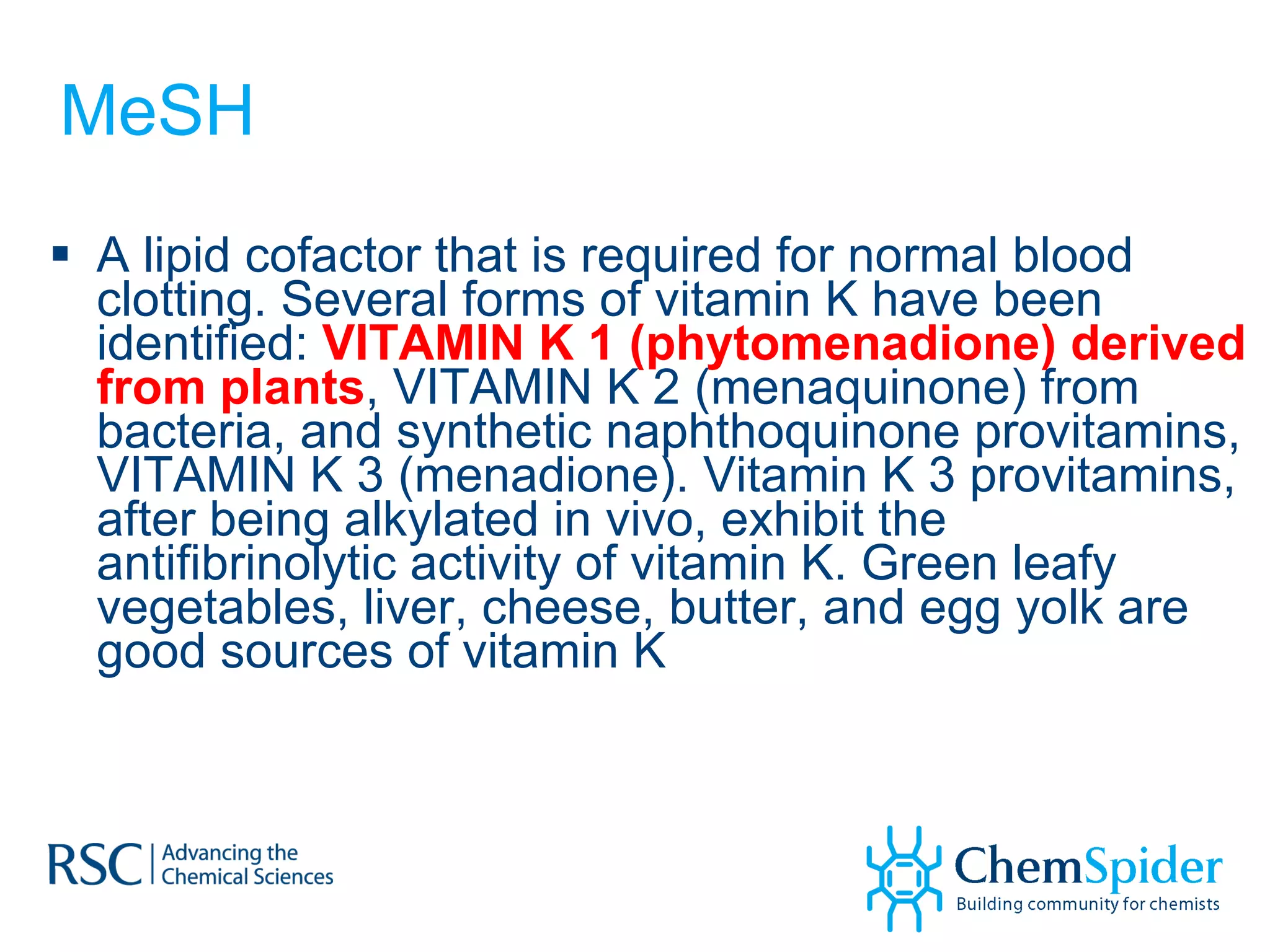MeSH A lipid cofactor that is required for normal blood clotting. Several forms of vitamin K have been identified:  VITAMIN K 1 (phytomenadione) derived from plants , VITAMIN K 2 (menaquinone) from bacteria, and synthetic naphthoquinone provitamins, VITAMIN K 3 (menadione). Vitamin K 3 provitamins, after being alkylated in vivo, exhibit the antifibrinolytic activity of vitamin K. Green leafy vegetables, liver, cheese, butter, and egg yolk are good sources of vitamin K 