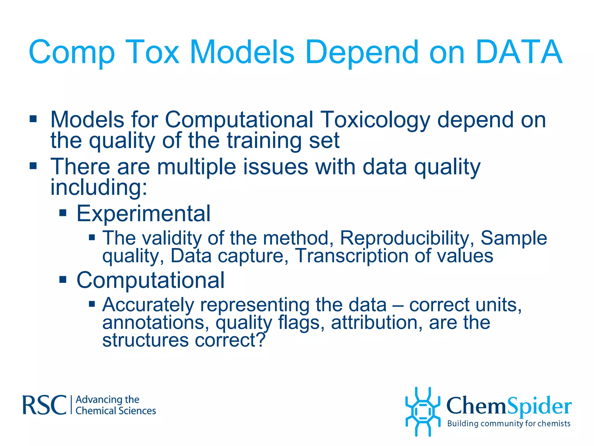 Comp Tox Models Depend on DATA Models for Computational Toxicology depend on the quality of the training set There are multiple issues with data quality including: Experimental The validity of the method, Reproducibility, Sample quality, Data capture, Transcription of values Computational Accurately representing the data – correct units, annotations, quality flags, attribution, are the structures correct? 