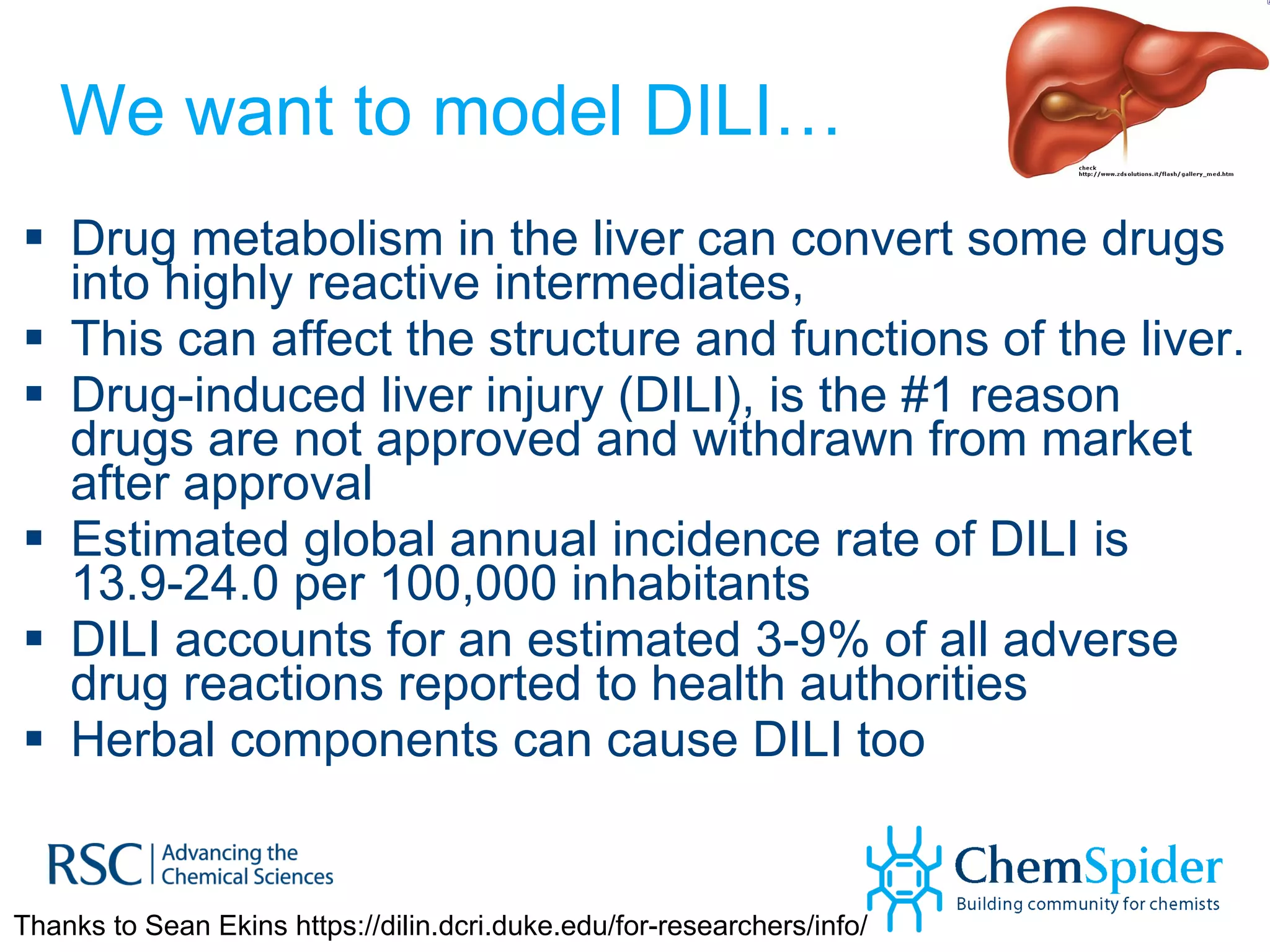 We want to model DILI… Drug metabolism in the liver can convert some drugs into highly reactive intermediates,  This can affect the structure and functions of the liver.  Drug-induced liver injury (DILI), is the #1 reason drugs are not approved and withdrawn from market after approval Estimated global annual incidence rate of DILI is 13.9-24.0 per 100,000 inhabitants DILI accounts for an estimated 3-9% of all adverse drug reactions reported to health authorities  Herbal components can cause DILI too Thanks to Sean Ekins https://dilin.dcri.duke.edu/for-researchers/info/ 