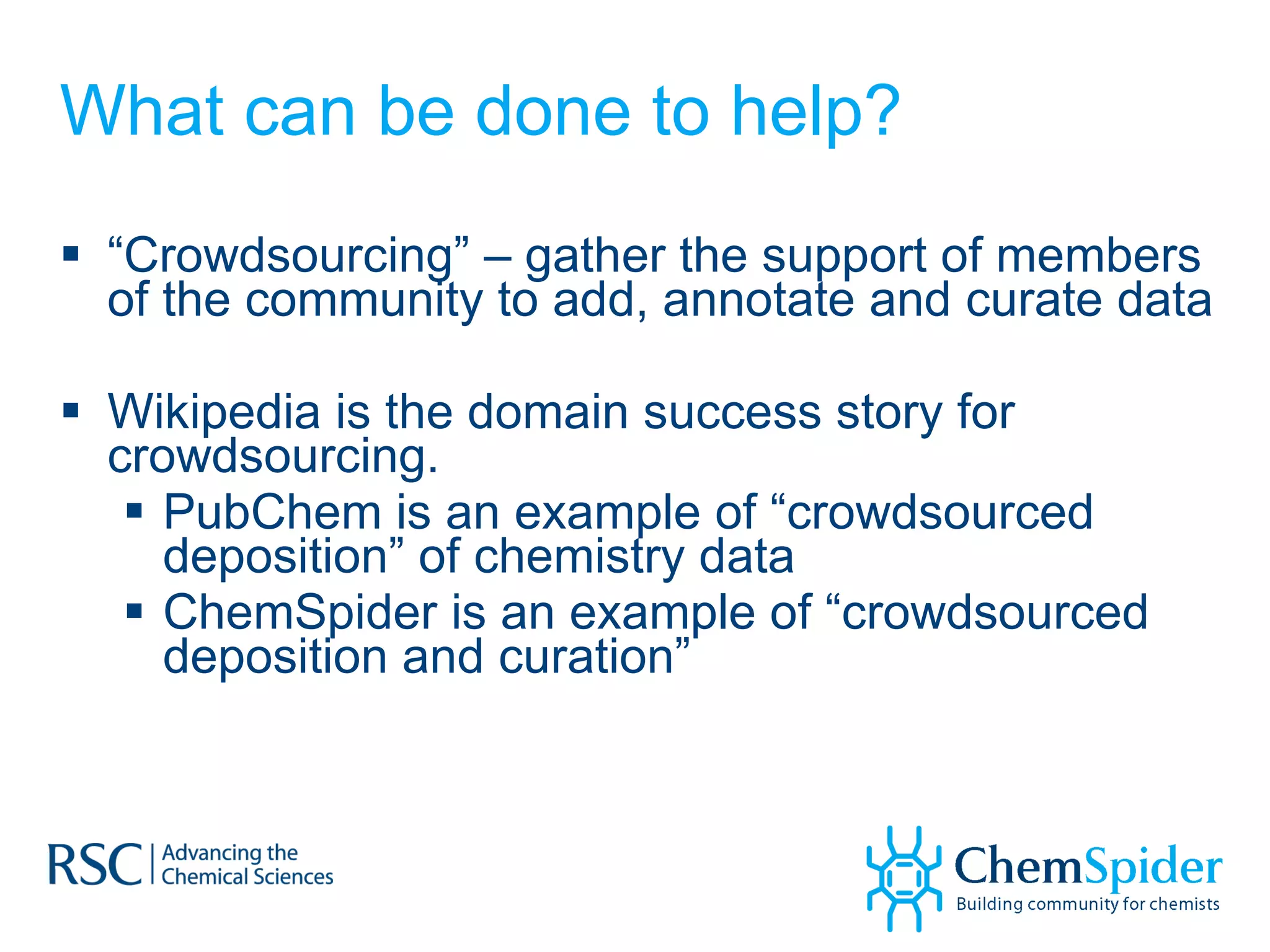 What can be done to help? “ Crowdsourcing” – gather the support of members of the community to add, annotate and curate data Wikipedia is the domain success story for crowdsourcing.  PubChem is an example of “crowdsourced deposition” of chemistry data ChemSpider is an example of “crowdsourced deposition and curation” 