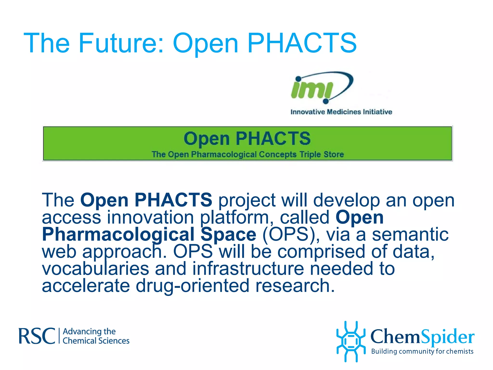 The Future: Open PHACTS The  Open PHACTS  project will develop an open access innovation platform, called  Open Pharmacological Space  (OPS), via a semantic web approach. OPS will be comprised of data, vocabularies and infrastructure needed to accelerate drug-oriented research.  
